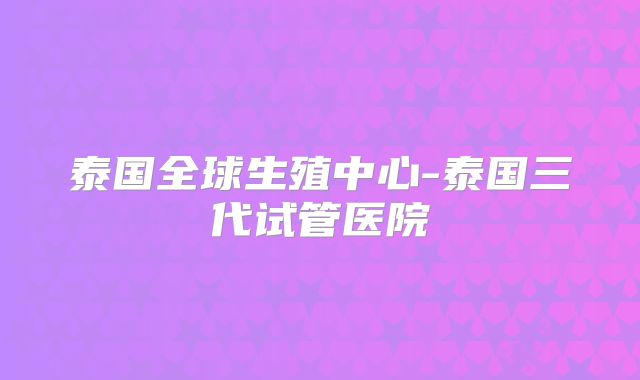 泰国全球生殖中心-泰国三代试管医院