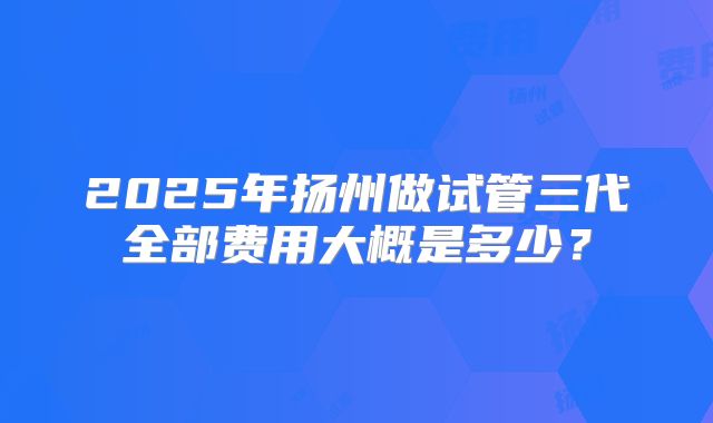 2025年扬州做试管三代全部费用大概是多少?
