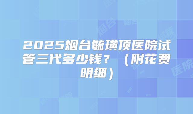 2025烟台毓璜顶医院试管三代多少钱？（附花费明细）