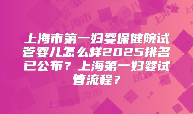 上海市第一妇婴保健院试管婴儿怎么样2025排名已公布？上海第一妇婴试管流程？