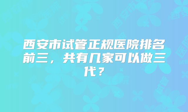 西安市试管正规医院排名前三，共有几家可以做三代？