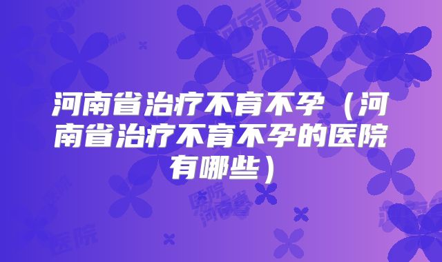 河南省治疗不育不孕(河南省治疗不育不孕的医院有哪些)