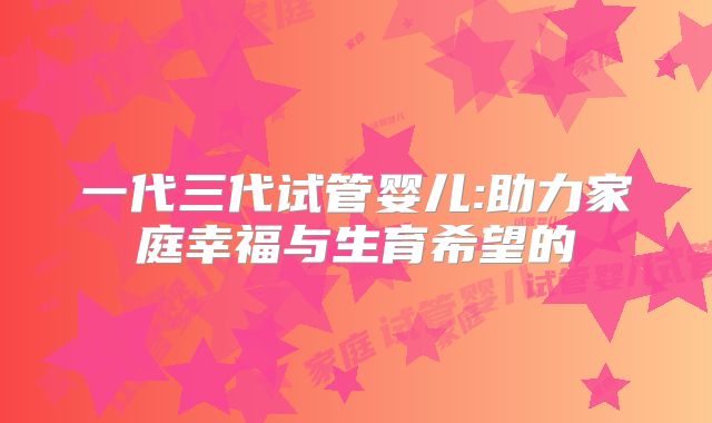 一代三代试管婴儿:助力家庭幸福与生育希望的
