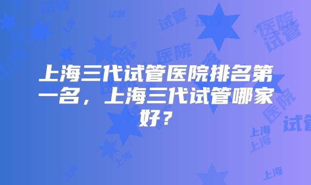 上海三代试管医院排名第一名,上海三代试管哪家好?