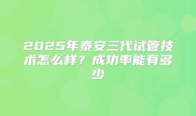 2025年泰安三代试管技术怎么样？成功率能有多少