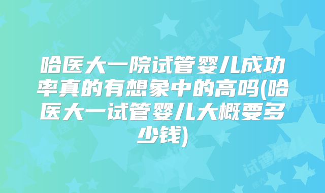 哈医大一院试管婴儿成功率真的有想象中的高吗(哈医大一试管婴儿大概要多少钱)