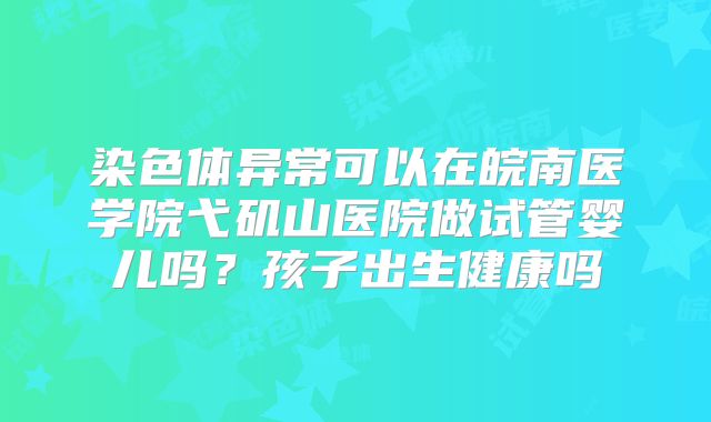 染色体异常可以在皖南医学院弋矶山医院做试管婴儿吗？孩子出生健康吗