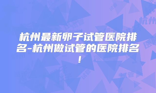 杭州最新卵子试管医院排名-杭州做试管的医院排名!