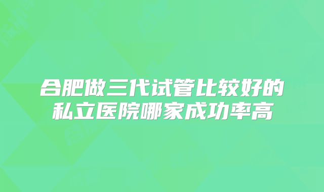 合肥做三代试管比较好的私立医院哪家成功率高
