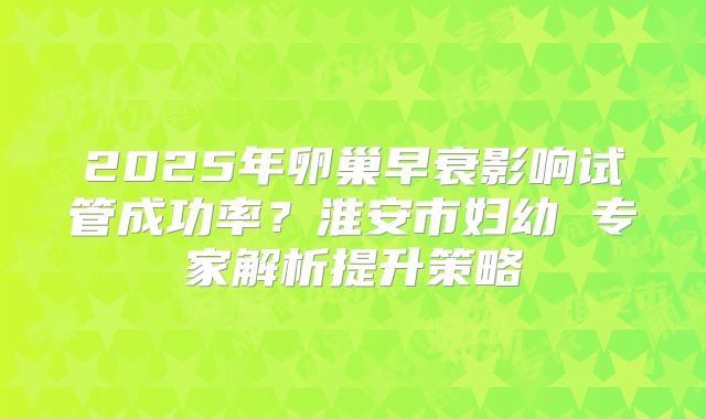 2025年卵巢早衰影响试管成功率?淮安市妇幼 专家解析提升策略