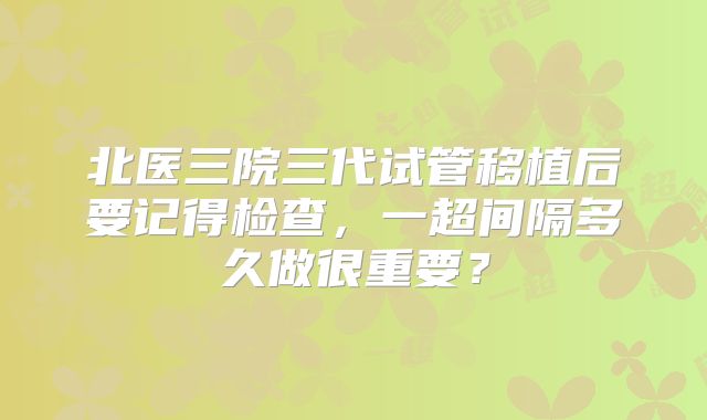 北医三院三代试管移植后要记得检查,一超间隔多久做很重要?