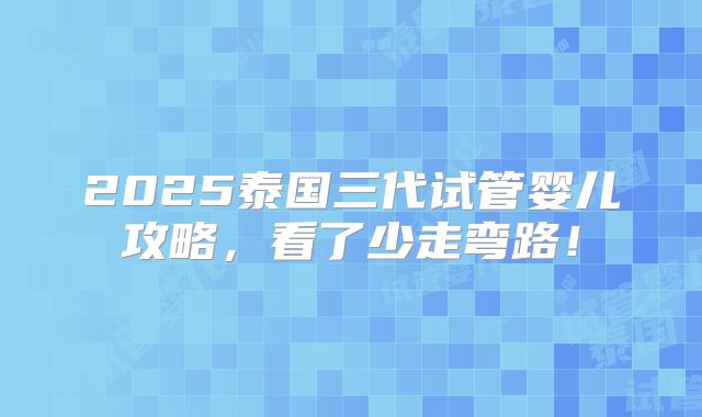 2025泰国三代试管婴儿攻略,看了少走弯路!