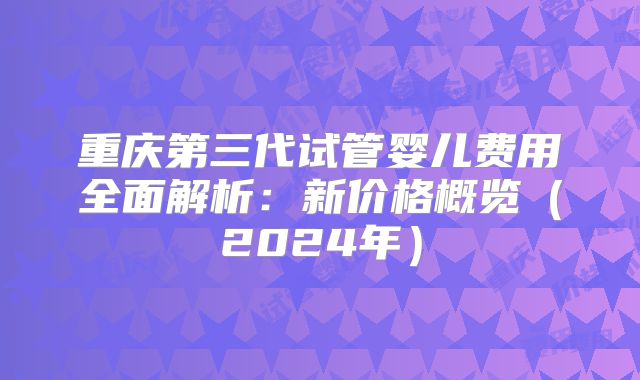 重庆第三代试管婴儿费用全面解析:新价格概览(2024年)