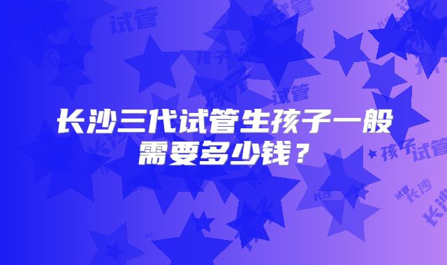长沙三代试管生孩子一般需要多少钱？