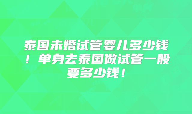 泰国未婚试管婴儿多少钱！单身去泰国做试管一般要多少钱！