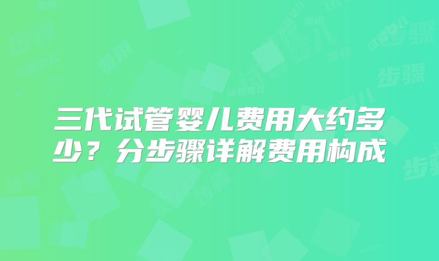 三代试管婴儿费用大约多少?分步骤详解费用构成