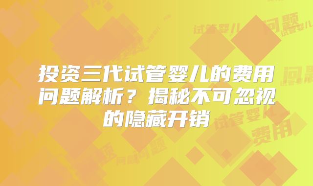 投资三代试管婴儿的费用问题解析?揭秘不可忽视的隐藏开销