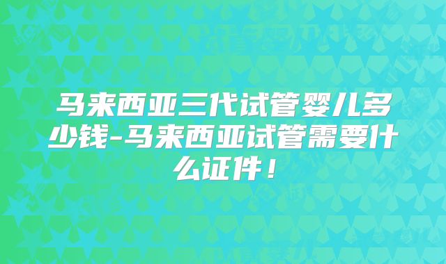 马来西亚三代试管婴儿多少钱-马来西亚试管需要什么证件！