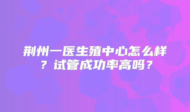 荆州一医生殖中心怎么样?试管成功率高吗?