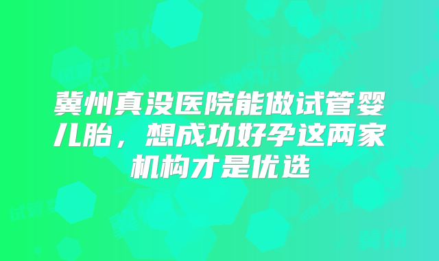 冀州真没医院能做试管婴儿胎,想成功好孕这两家机构才是优选
