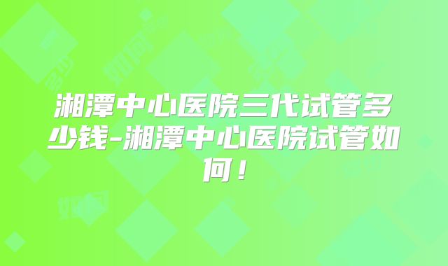 湘潭中心医院三代试管多少钱-湘潭中心医院试管如何!