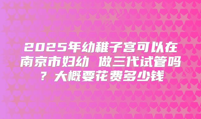 2025年幼稚子宫可以在南京市妇幼 做三代试管吗?大概要花费多少钱