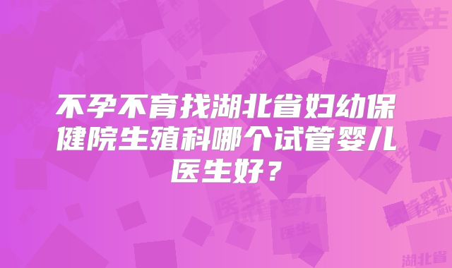 不孕不育找湖北省妇幼保健院生殖科哪个试管婴儿医生好？