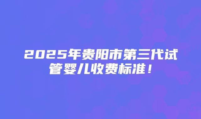 2025年贵阳市第三代试管婴儿收费标准!
