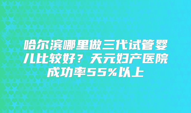 哈尔滨哪里做三代试管婴儿比较好？天元妇产医院成功率55%以上