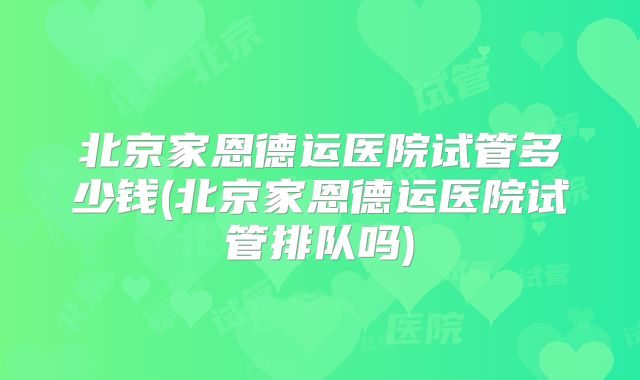 北京家恩德运医院试管多少钱(北京家恩德运医院试管排队吗)