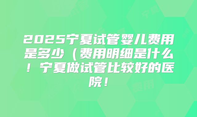 2025宁夏试管婴儿费用是多少（费用明细是什么！宁夏做试管比较好的医院！