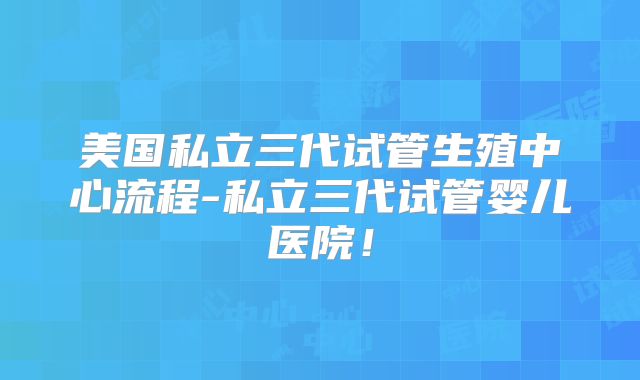 美国私立三代试管生殖中心流程-私立三代试管婴儿医院!