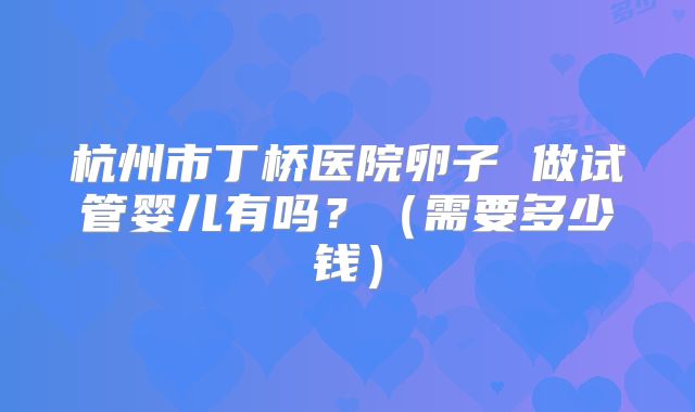 杭州市丁桥医院卵子 做试管婴儿有吗?(需要多少钱)