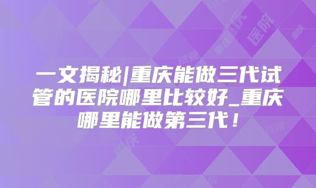 一文揭秘|重庆能做三代试管的医院哪里比较好_重庆哪里能做第三代！