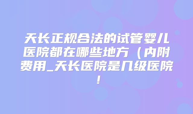 天长正规合法的试管婴儿医院都在哪些地方（内附费用_天长医院是几级医院！