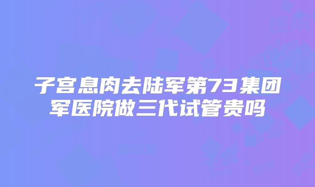 子宫息肉去陆军第73集团军医院做三代试管贵吗
