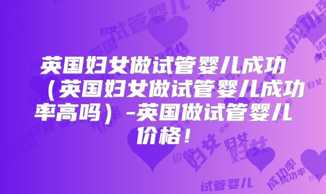 英国妇女做试管婴儿成功（英国妇女做试管婴儿成功率高吗）-英国做试管婴儿价格！