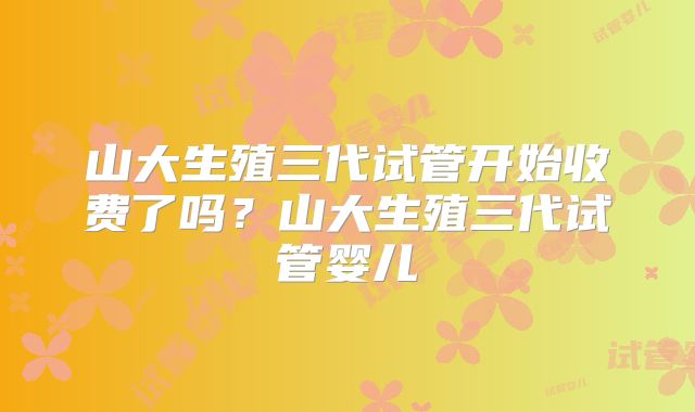 山大生殖三代试管开始收费了吗？山大生殖三代试管婴儿