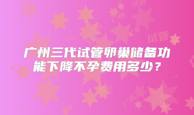 广州三代试管卵巢储备功能下降不孕费用多少?