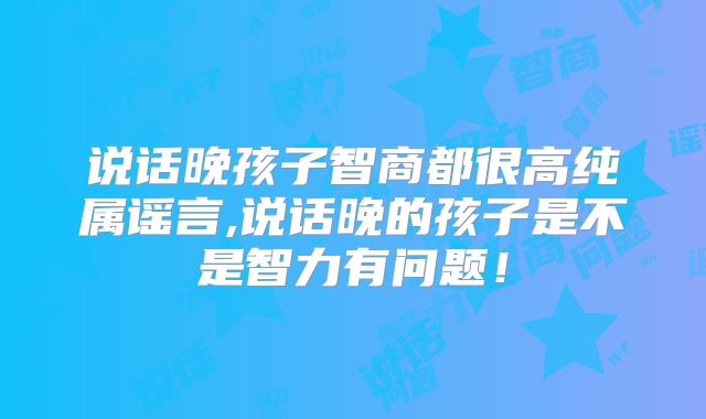 说话晚孩子智商都很高纯属谣言,说话晚的孩子是不是智力有问题!