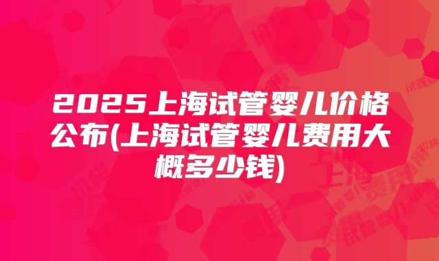 2025上海试管婴儿价格公布(上海试管婴儿费用大概多少钱)