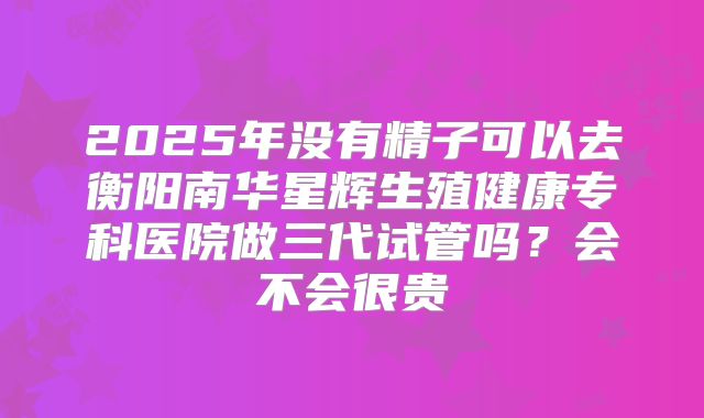 2025年没有精子可以去衡阳南华星辉生殖健康专科医院做三代试管吗？会不会很贵