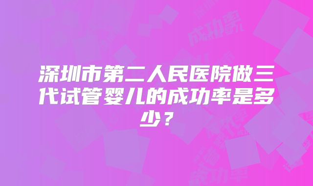 深圳市第二人民医院做三代试管婴儿的成功率是多少？