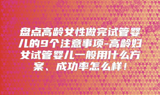 盘点高龄女性做完试管婴儿的9个注意事项-高龄妇女试管婴儿一般用什么方案、成功率怎么样!