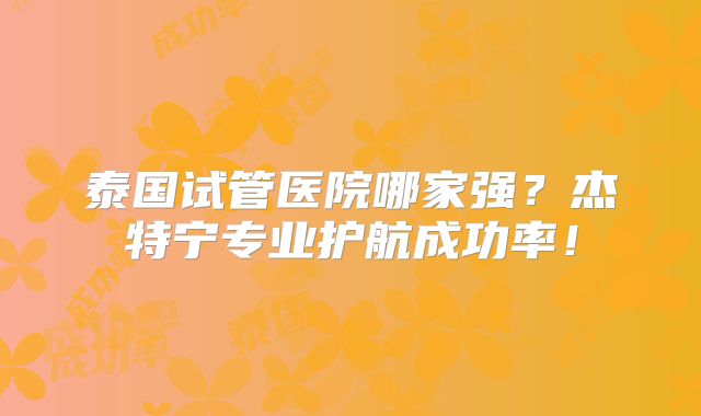 泰国试管医院哪家强？杰特宁专业护航成功率！