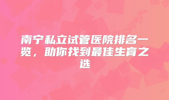 南宁私立试管医院排名一览，助你找到最佳生育之选