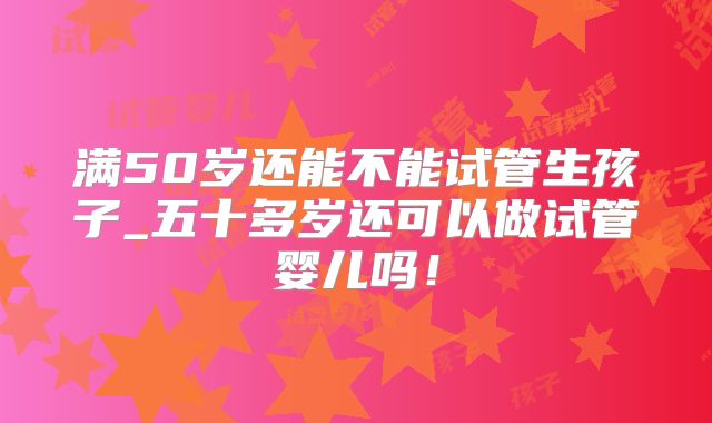 满50岁还能不能试管生孩子_五十多岁还可以做试管婴儿吗!