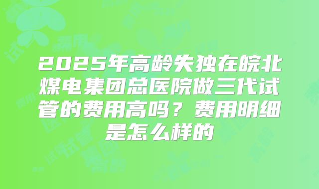 2025年高龄失独在皖北煤电集团总医院做三代试管的费用高吗?费用明细是怎么样的