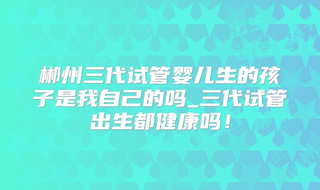 郴州三代试管婴儿生的孩子是我自己的吗_三代试管出生都健康吗!
