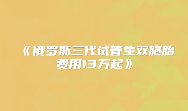 《俄罗斯三代试管生双胞胎费用13万起》